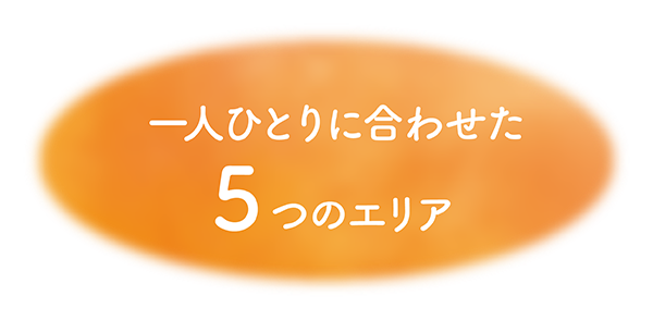 ひとりひとりに合わせた5つのエリア